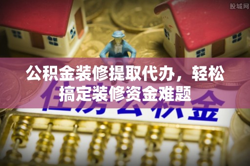 金阳公积金装修提取代办，轻松搞定装修资金难题
