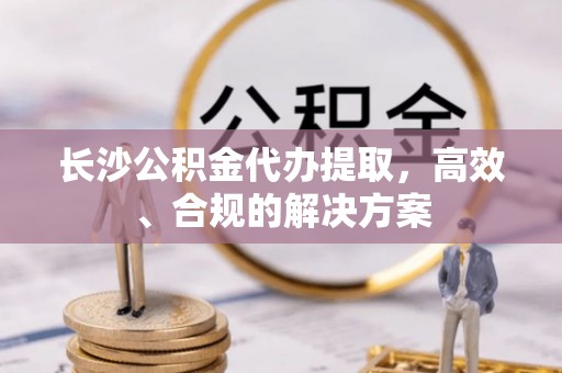 金阳长沙公积金代办提取，高效、合规的解决方案