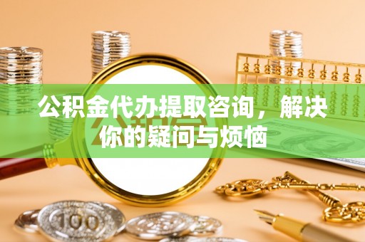 金阳公积金代办提取咨询，解决你的疑问与烦恼