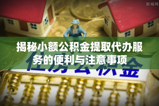 金阳揭秘小额公积金提取代办服务的便利与注意事项