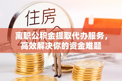 金阳离职公积金提取代办服务，高效解决你的资金难题