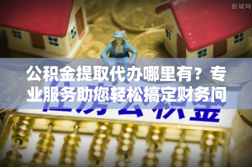 金阳公积金提取代办哪里有？专业服务助您轻松搞定财务问题
