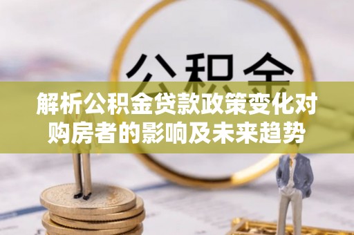 金阳解析公积金贷款政策变化对购房者的影响及未来趋势