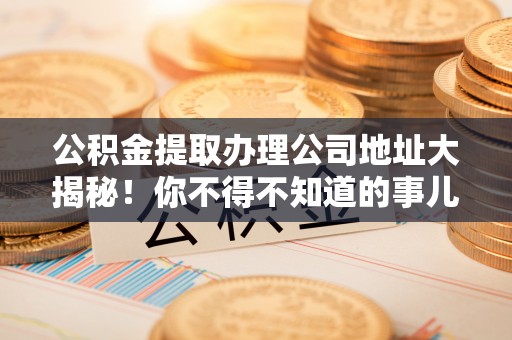 金阳公积金提取办理公司地址大揭秘！你不得不知道的事儿