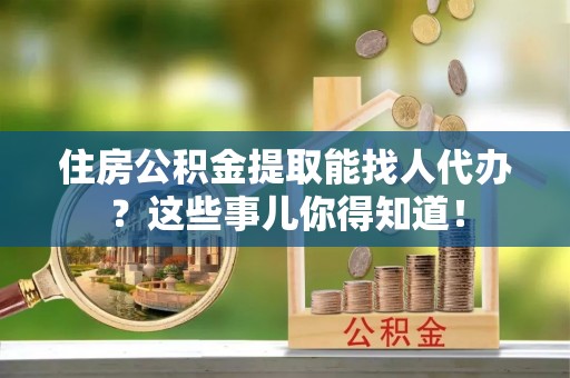 金阳住房公积金提取能找人代办？这些事儿你得知道！