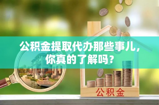 金阳公积金提取代办那些事儿，你真的了解吗？