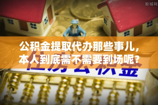 金阳公积金提取代办那些事儿，本人到底需不需要到场呢？