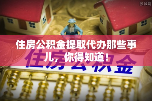 金阳住房公积金提取代办那些事儿，你得知道！