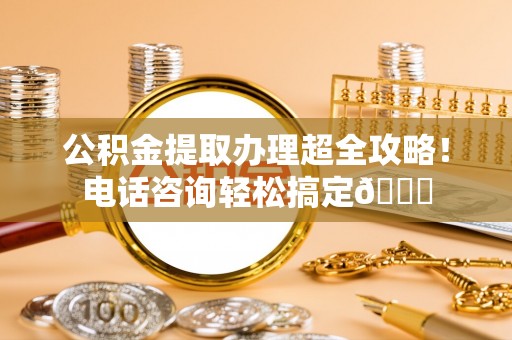 金阳公积金提取办理超全攻略！电话咨询轻松搞定😎