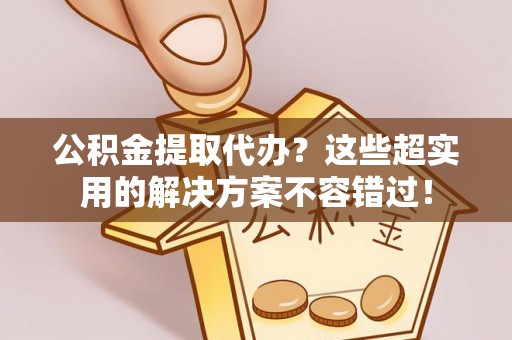 金阳公积金提取代办？这些超实用的解决方案不容错过！