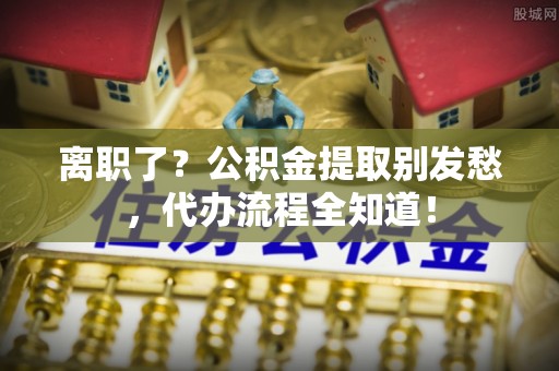 金阳离职了？公积金提取别发愁，代办流程全知道！