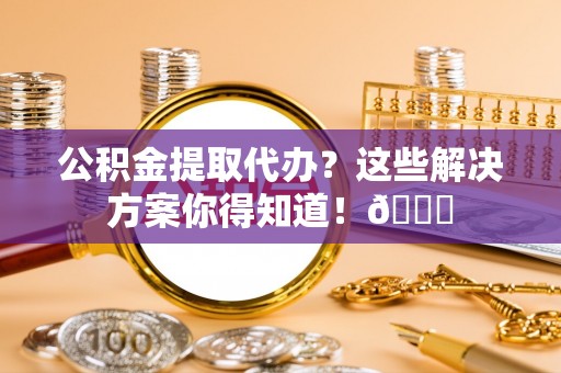 金阳公积金提取代办？这些解决方案你得知道！😎