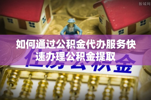 金阳如何通过公积金代办服务快速办理公积金提取