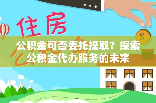 金阳公积金可否委托提取？探索公积金代办服务的未来