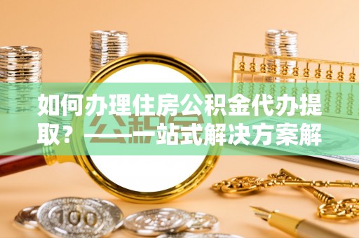 金阳如何办理住房公积金代办提取？——一站式解决方案解析